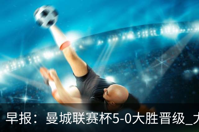 早报：曼城联赛杯5-0大胜晋级 尤文欧联杯5-0开门红